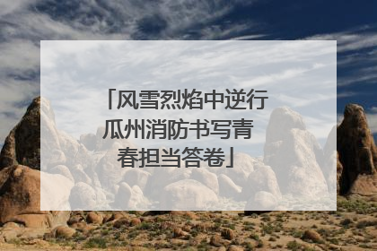 风雪烈焰中逆行 瓜州消防书写青春担当答卷